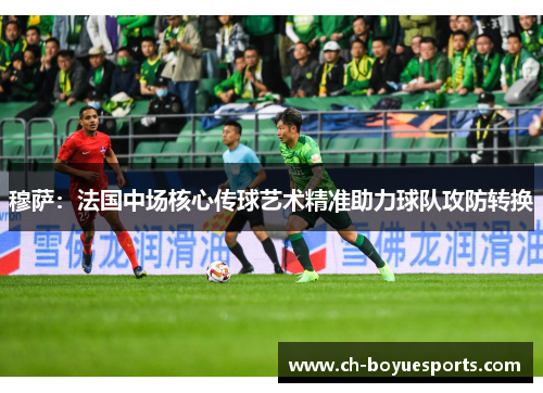 穆萨：法国中场核心传球艺术精准助力球队攻防转换