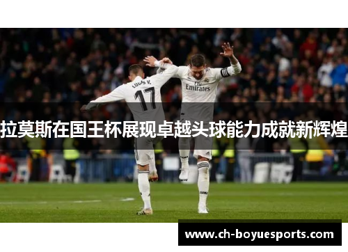 拉莫斯在国王杯展现卓越头球能力成就新辉煌