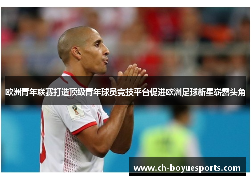 欧洲青年联赛打造顶级青年球员竞技平台促进欧洲足球新星崭露头角