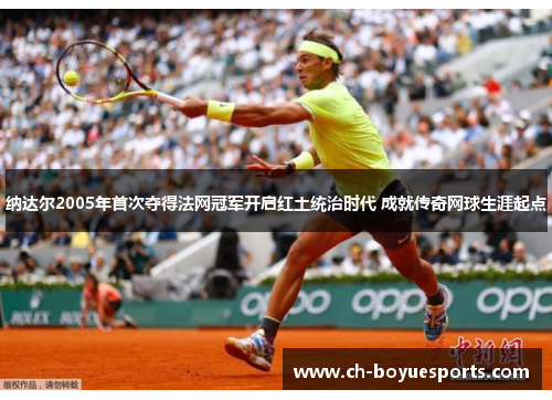 纳达尔2005年首次夺得法网冠军开启红土统治时代 成就传奇网球生涯起点