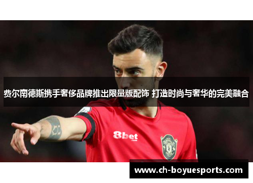 费尔南德斯携手奢侈品牌推出限量版配饰 打造时尚与奢华的完美融合